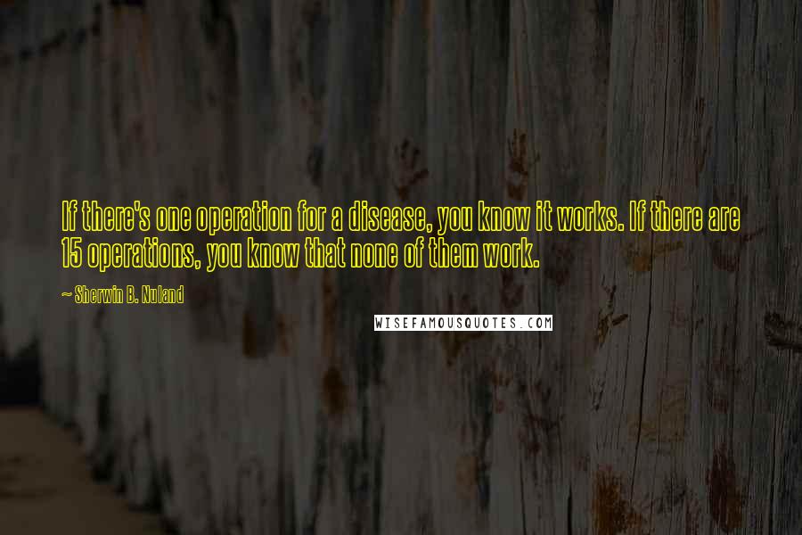 Sherwin B. Nuland Quotes: If there's one operation for a disease, you know it works. If there are 15 operations, you know that none of them work.