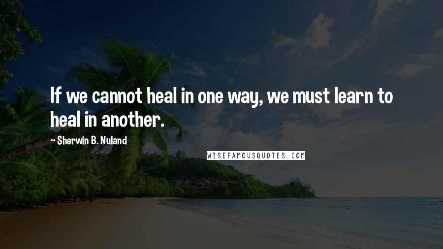 Sherwin B. Nuland Quotes: If we cannot heal in one way, we must learn to heal in another.