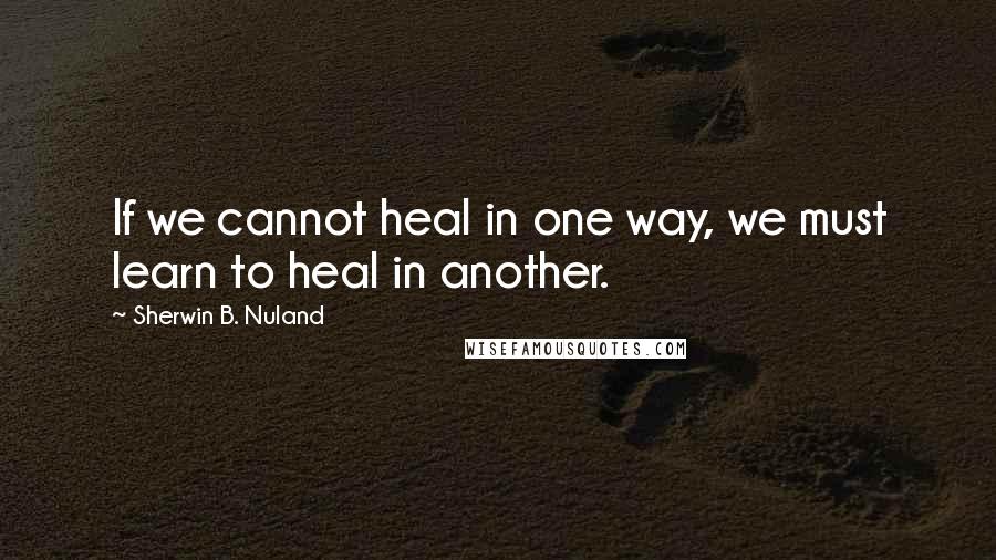 Sherwin B. Nuland Quotes: If we cannot heal in one way, we must learn to heal in another.