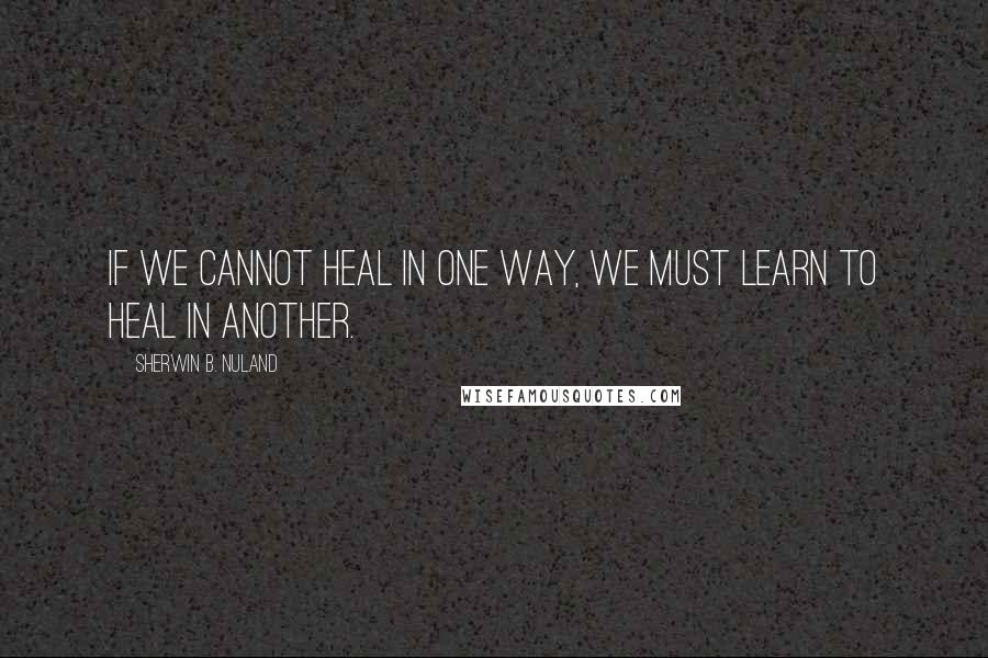 Sherwin B. Nuland Quotes: If we cannot heal in one way, we must learn to heal in another.