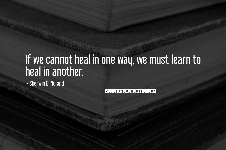 Sherwin B. Nuland Quotes: If we cannot heal in one way, we must learn to heal in another.