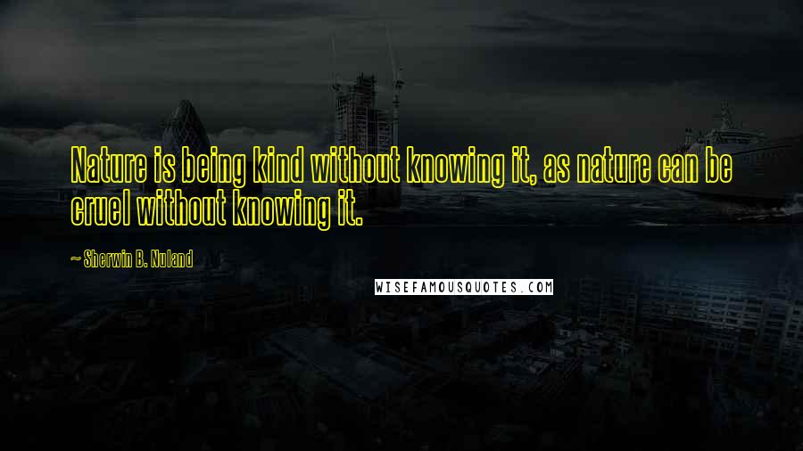 Sherwin B. Nuland Quotes: Nature is being kind without knowing it, as nature can be cruel without knowing it.