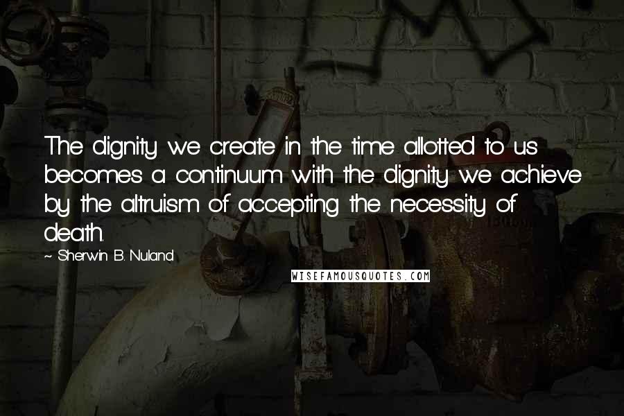 Sherwin B. Nuland Quotes: The dignity we create in the time allotted to us becomes a continuum with the dignity we achieve by the altruism of accepting the necessity of death.