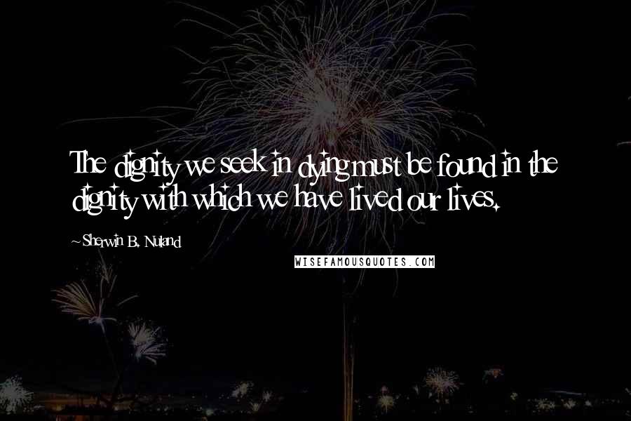 Sherwin B. Nuland Quotes: The dignity we seek in dying must be found in the dignity with which we have lived our lives.