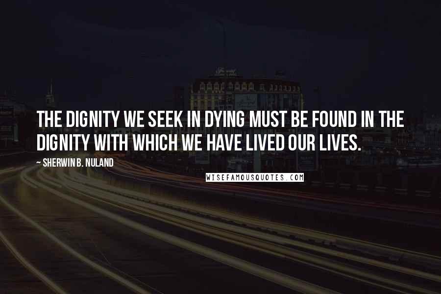 Sherwin B. Nuland Quotes: The dignity we seek in dying must be found in the dignity with which we have lived our lives.