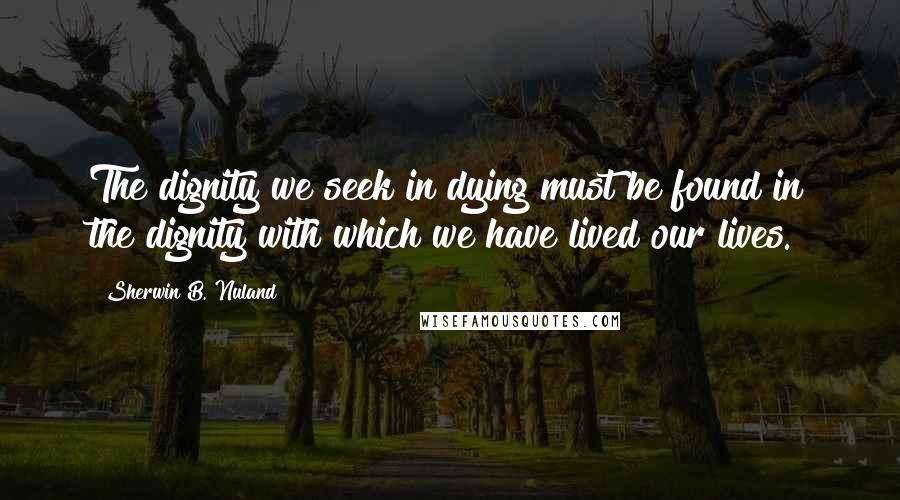 Sherwin B. Nuland Quotes: The dignity we seek in dying must be found in the dignity with which we have lived our lives.