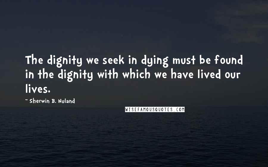 Sherwin B. Nuland Quotes: The dignity we seek in dying must be found in the dignity with which we have lived our lives.