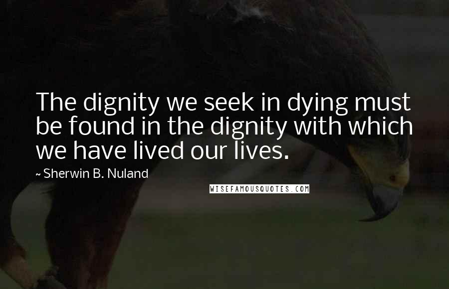 Sherwin B. Nuland Quotes: The dignity we seek in dying must be found in the dignity with which we have lived our lives.