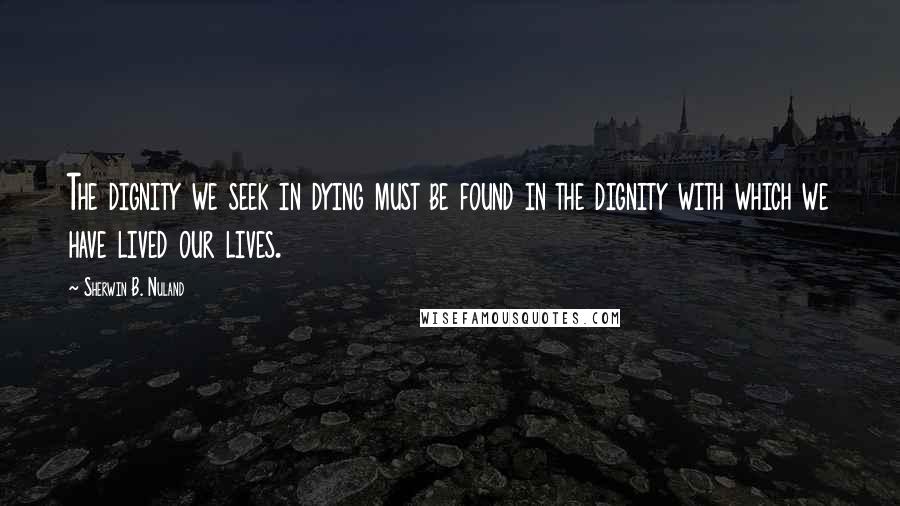 Sherwin B. Nuland Quotes: The dignity we seek in dying must be found in the dignity with which we have lived our lives.