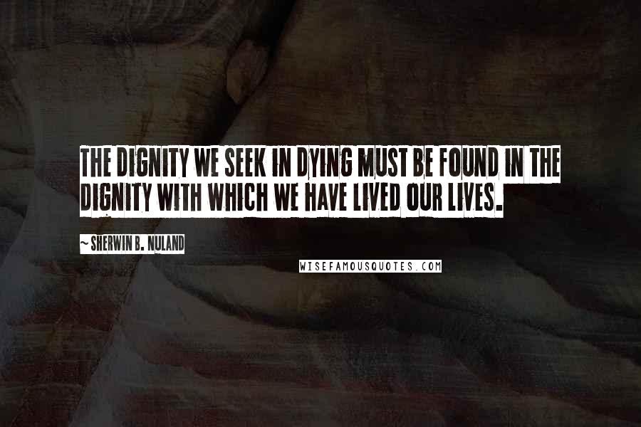 Sherwin B. Nuland Quotes: The dignity we seek in dying must be found in the dignity with which we have lived our lives.