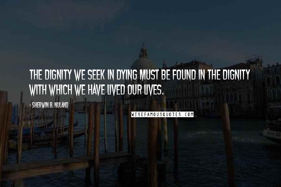 Sherwin B. Nuland Quotes: The dignity we seek in dying must be found in the dignity with which we have lived our lives.