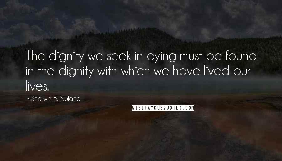 Sherwin B. Nuland Quotes: The dignity we seek in dying must be found in the dignity with which we have lived our lives.