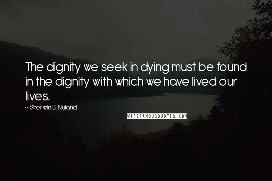 Sherwin B. Nuland Quotes: The dignity we seek in dying must be found in the dignity with which we have lived our lives.