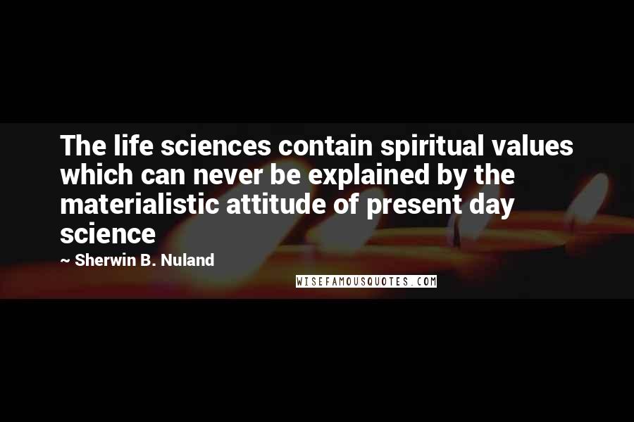 Sherwin B. Nuland Quotes: The life sciences contain spiritual values which can never be explained by the materialistic attitude of present day science