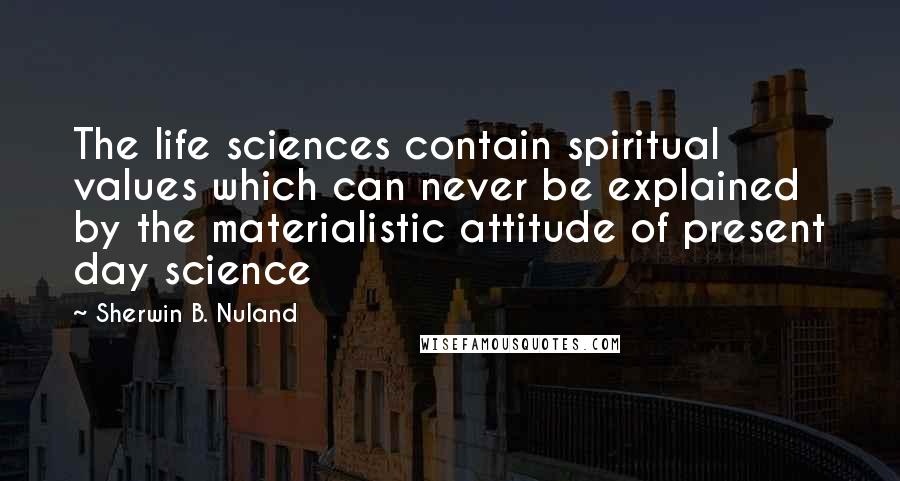 Sherwin B. Nuland Quotes: The life sciences contain spiritual values which can never be explained by the materialistic attitude of present day science