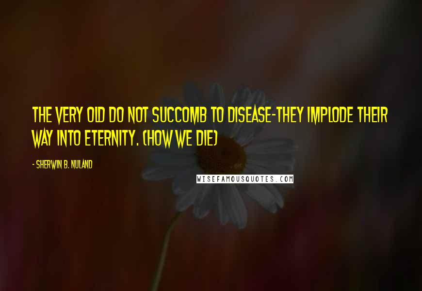 Sherwin B. Nuland Quotes: The very old do not succomb to disease-they implode their way into eternity. (How We Die)