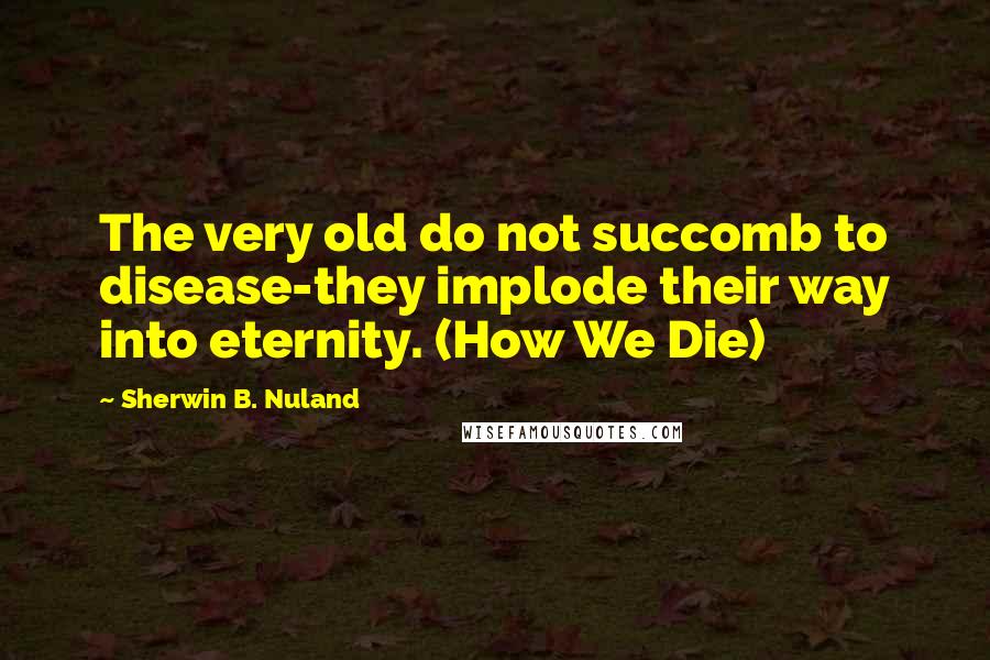 Sherwin B. Nuland Quotes: The very old do not succomb to disease-they implode their way into eternity. (How We Die)