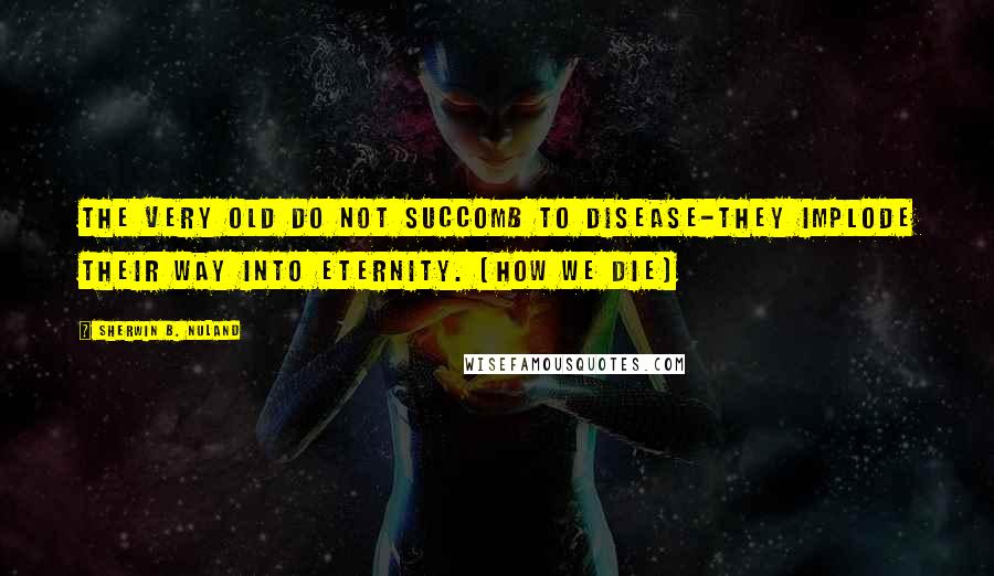 Sherwin B. Nuland Quotes: The very old do not succomb to disease-they implode their way into eternity. (How We Die)