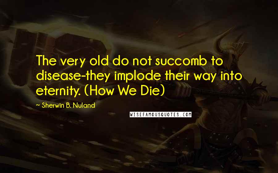 Sherwin B. Nuland Quotes: The very old do not succomb to disease-they implode their way into eternity. (How We Die)