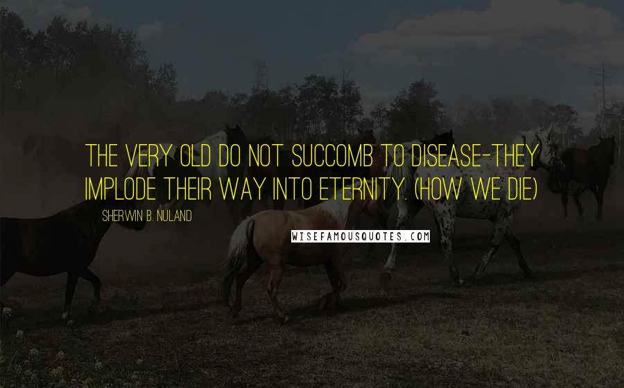 Sherwin B. Nuland Quotes: The very old do not succomb to disease-they implode their way into eternity. (How We Die)