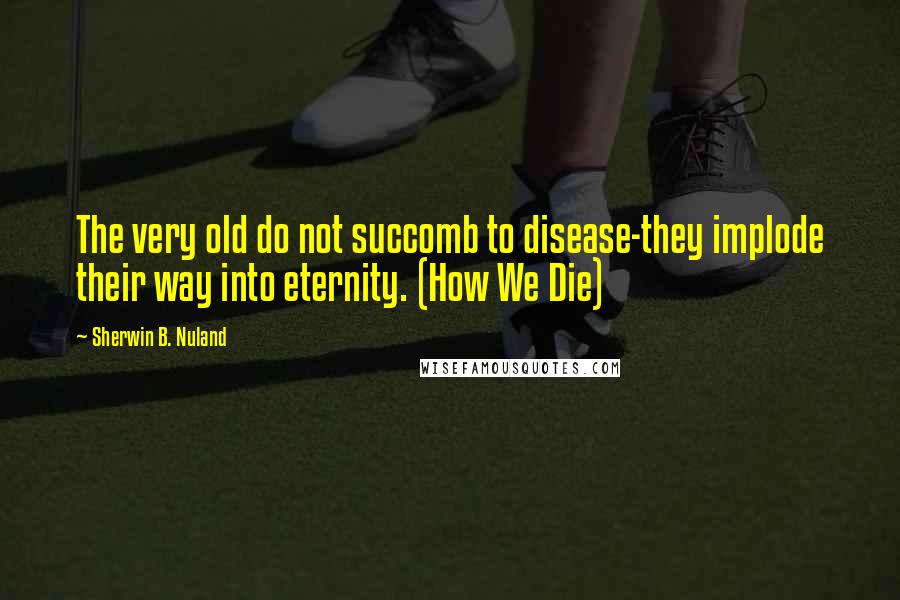 Sherwin B. Nuland Quotes: The very old do not succomb to disease-they implode their way into eternity. (How We Die)