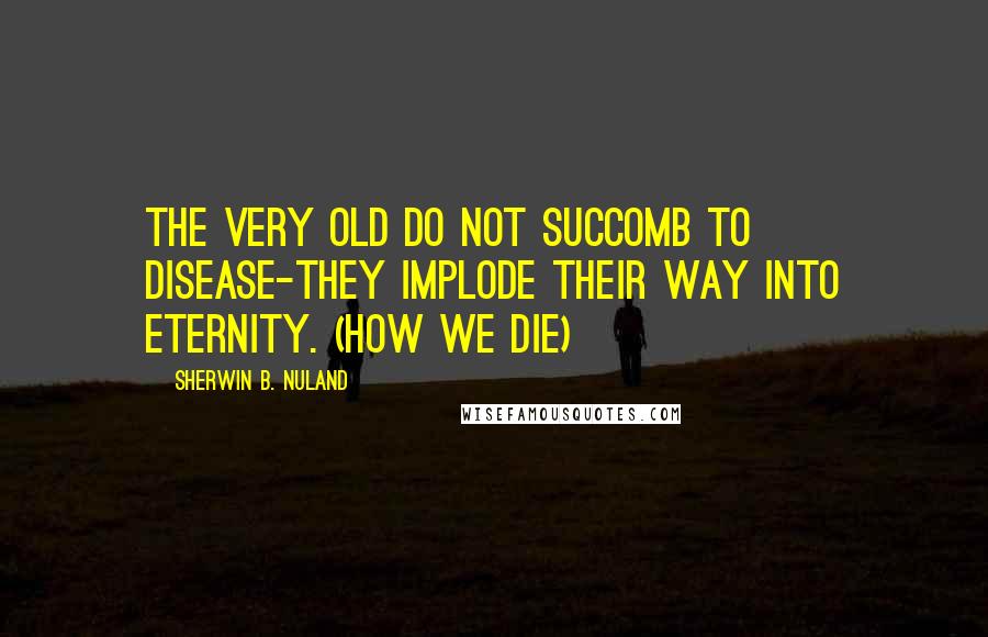 Sherwin B. Nuland Quotes: The very old do not succomb to disease-they implode their way into eternity. (How We Die)