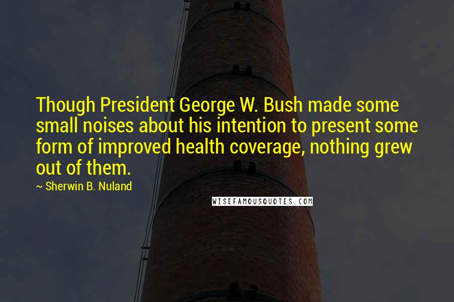 Sherwin B. Nuland Quotes: Though President George W. Bush made some small noises about his intention to present some form of improved health coverage, nothing grew out of them.