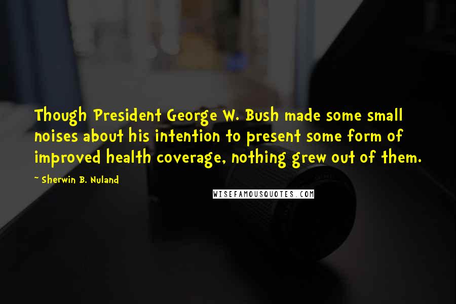 Sherwin B. Nuland Quotes: Though President George W. Bush made some small noises about his intention to present some form of improved health coverage, nothing grew out of them.