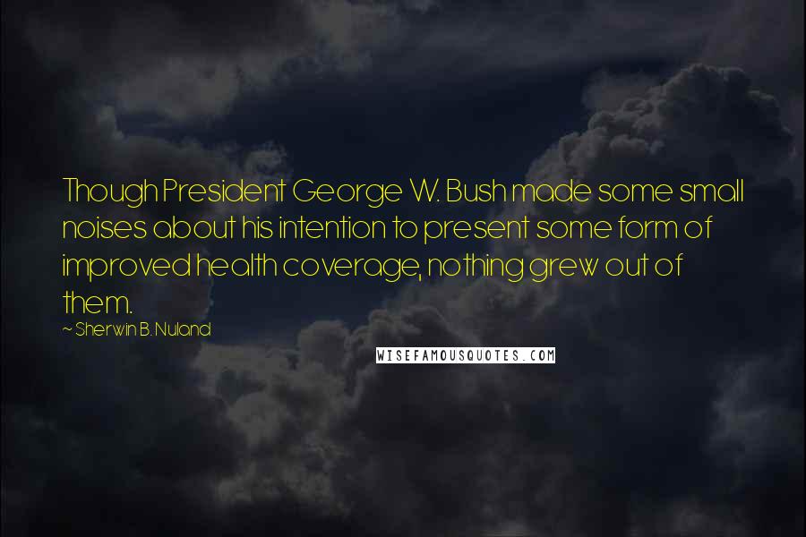 Sherwin B. Nuland Quotes: Though President George W. Bush made some small noises about his intention to present some form of improved health coverage, nothing grew out of them.