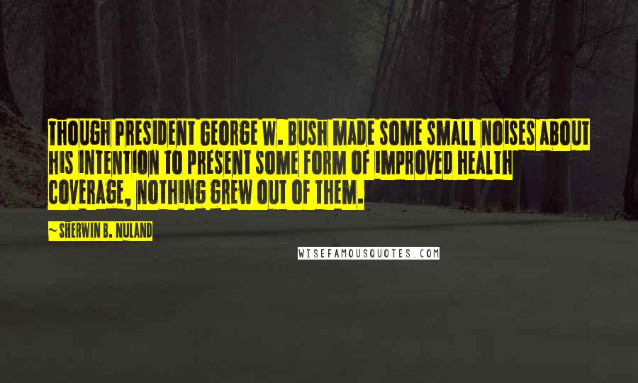 Sherwin B. Nuland Quotes: Though President George W. Bush made some small noises about his intention to present some form of improved health coverage, nothing grew out of them.