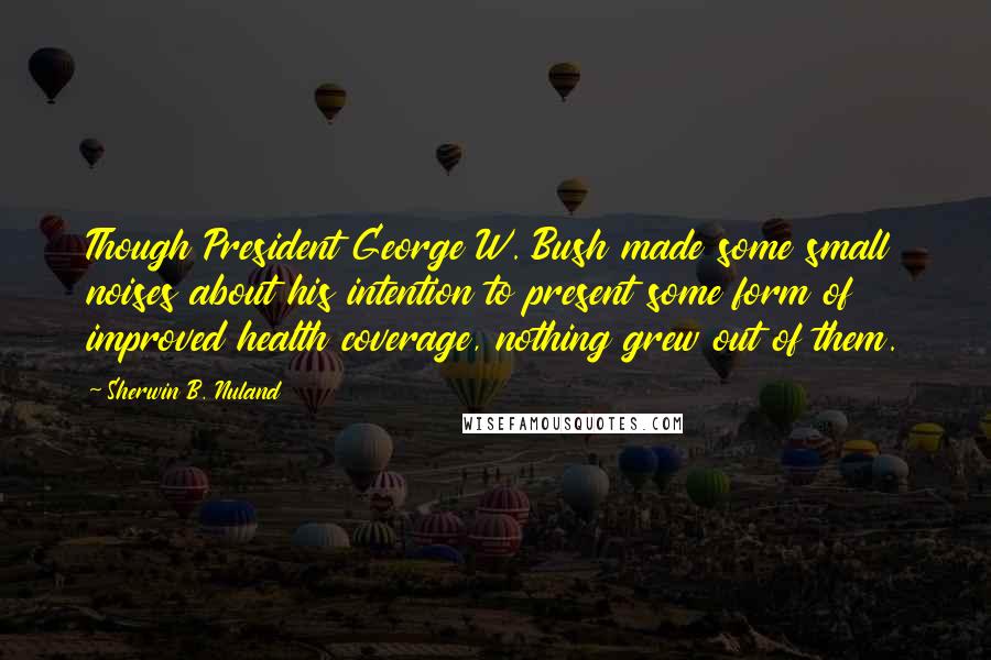 Sherwin B. Nuland Quotes: Though President George W. Bush made some small noises about his intention to present some form of improved health coverage, nothing grew out of them.