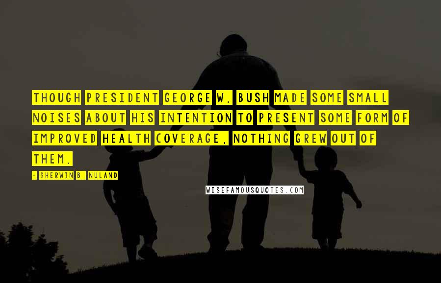 Sherwin B. Nuland Quotes: Though President George W. Bush made some small noises about his intention to present some form of improved health coverage, nothing grew out of them.