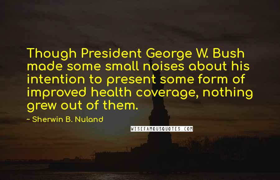 Sherwin B. Nuland Quotes: Though President George W. Bush made some small noises about his intention to present some form of improved health coverage, nothing grew out of them.