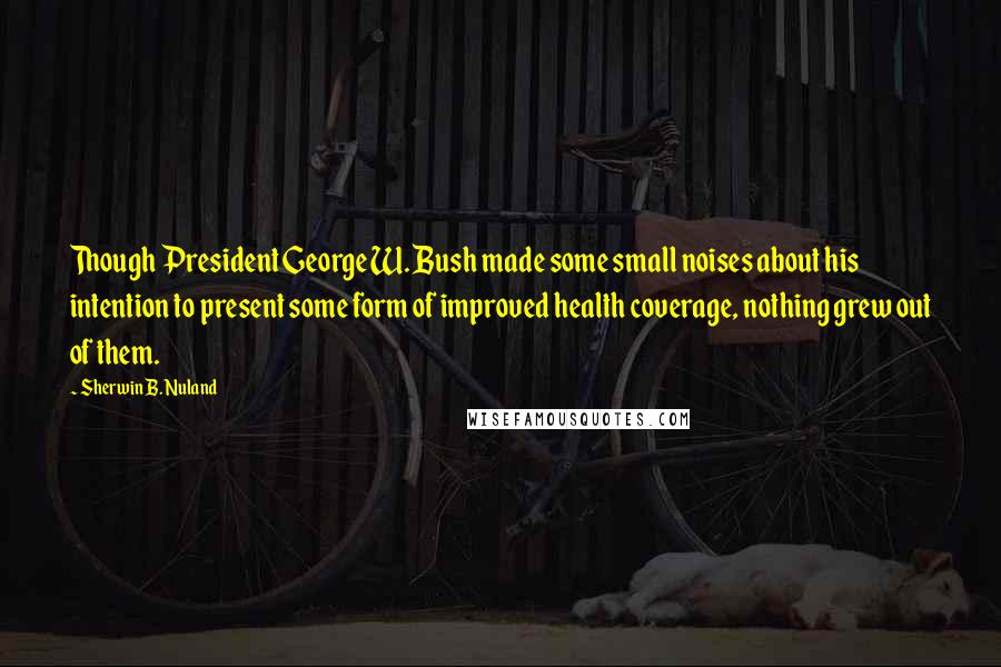 Sherwin B. Nuland Quotes: Though President George W. Bush made some small noises about his intention to present some form of improved health coverage, nothing grew out of them.