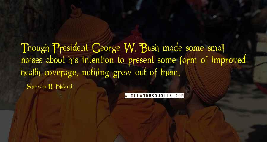 Sherwin B. Nuland Quotes: Though President George W. Bush made some small noises about his intention to present some form of improved health coverage, nothing grew out of them.
