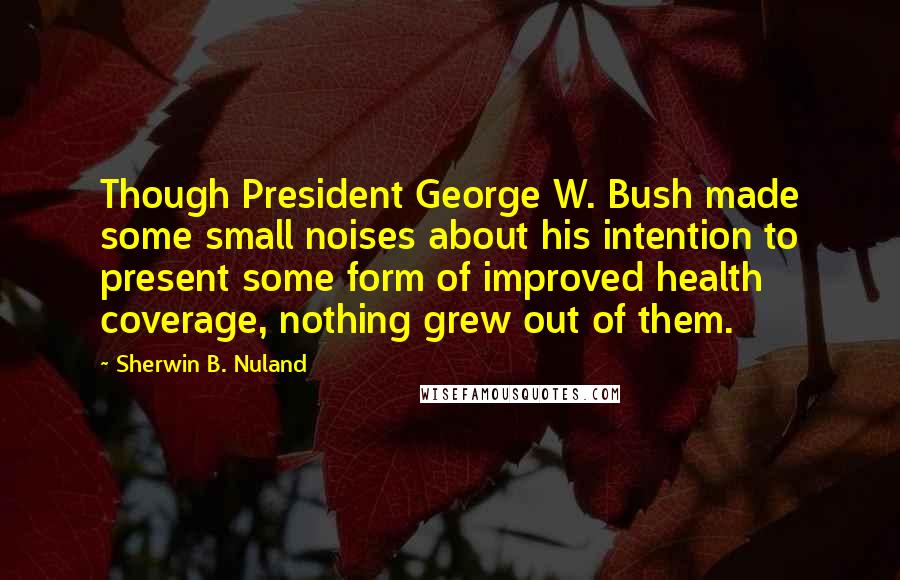 Sherwin B. Nuland Quotes: Though President George W. Bush made some small noises about his intention to present some form of improved health coverage, nothing grew out of them.