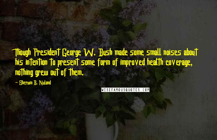 Sherwin B. Nuland Quotes: Though President George W. Bush made some small noises about his intention to present some form of improved health coverage, nothing grew out of them.