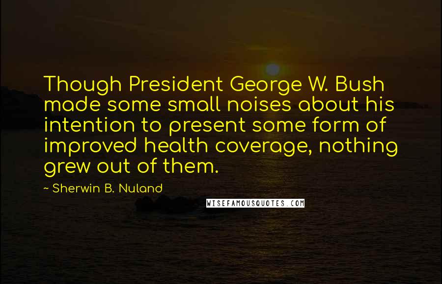 Sherwin B. Nuland Quotes: Though President George W. Bush made some small noises about his intention to present some form of improved health coverage, nothing grew out of them.
