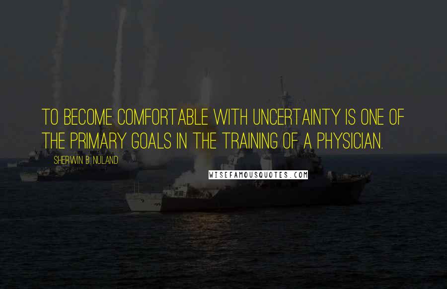 Sherwin B. Nuland Quotes: To become comfortable with uncertainty is one of the primary goals in the training of a physician.