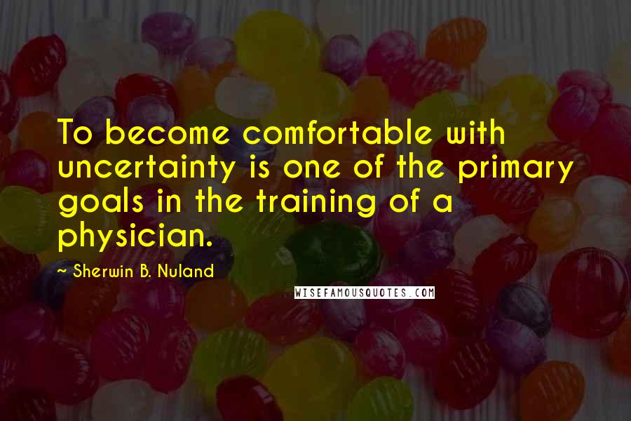 Sherwin B. Nuland Quotes: To become comfortable with uncertainty is one of the primary goals in the training of a physician.