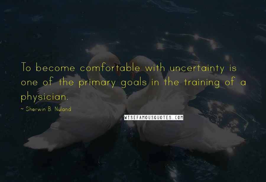 Sherwin B. Nuland Quotes: To become comfortable with uncertainty is one of the primary goals in the training of a physician.