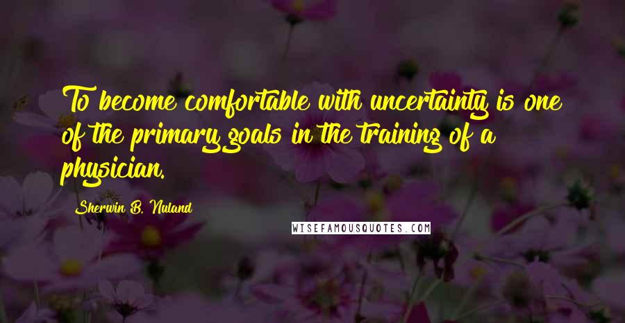 Sherwin B. Nuland Quotes: To become comfortable with uncertainty is one of the primary goals in the training of a physician.