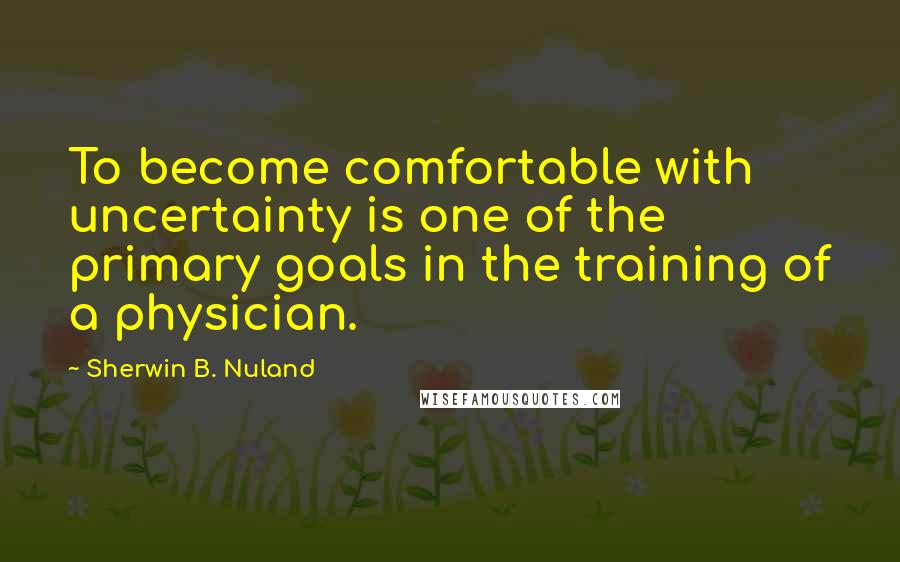 Sherwin B. Nuland Quotes: To become comfortable with uncertainty is one of the primary goals in the training of a physician.