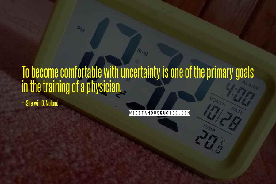 Sherwin B. Nuland Quotes: To become comfortable with uncertainty is one of the primary goals in the training of a physician.