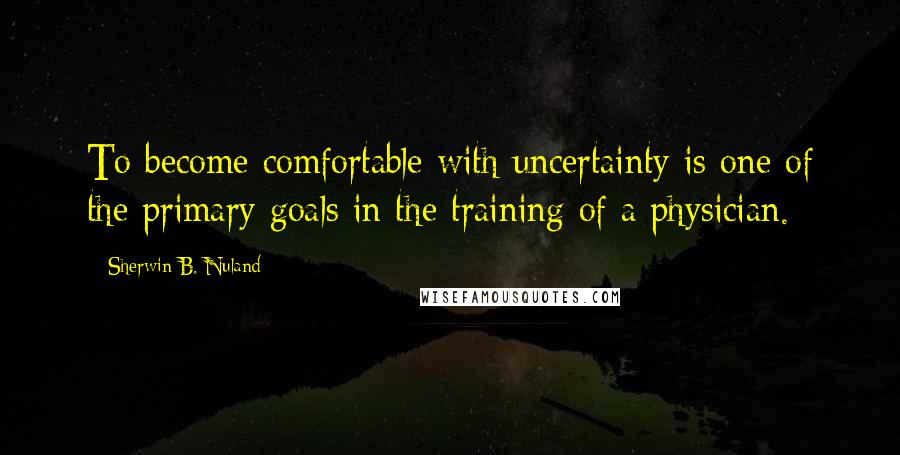 Sherwin B. Nuland Quotes: To become comfortable with uncertainty is one of the primary goals in the training of a physician.