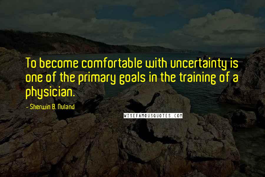 Sherwin B. Nuland Quotes: To become comfortable with uncertainty is one of the primary goals in the training of a physician.