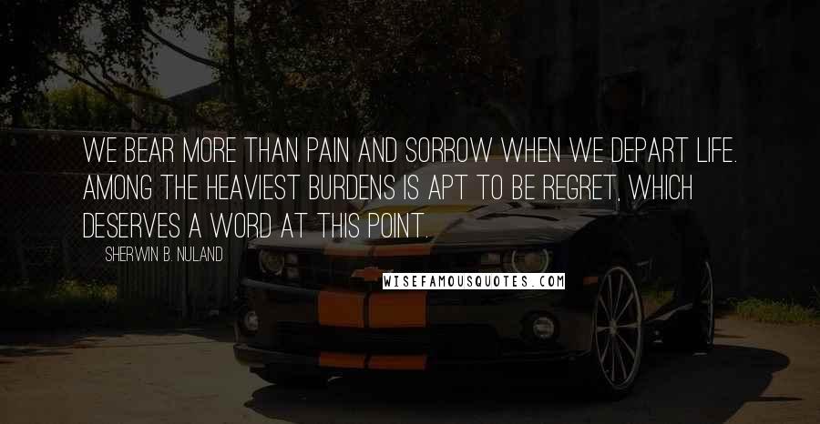 Sherwin B. Nuland Quotes: We bear more than pain and sorrow when we depart life. Among the heaviest burdens is apt to be regret, which deserves a word at this point.