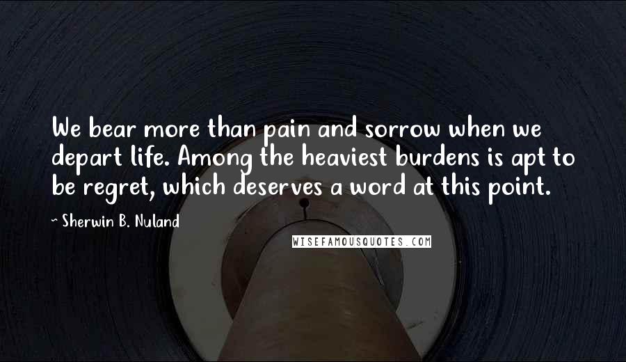 Sherwin B. Nuland Quotes: We bear more than pain and sorrow when we depart life. Among the heaviest burdens is apt to be regret, which deserves a word at this point.