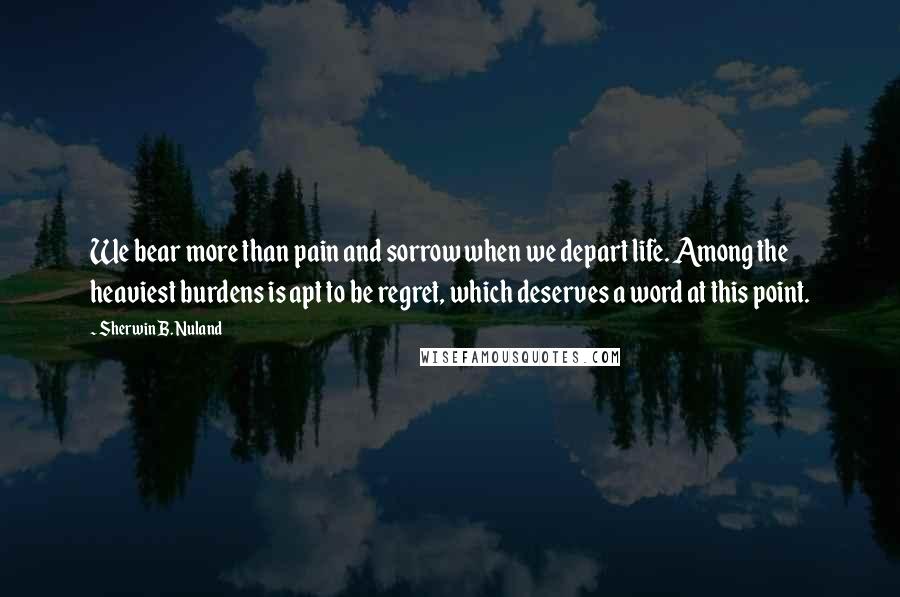 Sherwin B. Nuland Quotes: We bear more than pain and sorrow when we depart life. Among the heaviest burdens is apt to be regret, which deserves a word at this point.