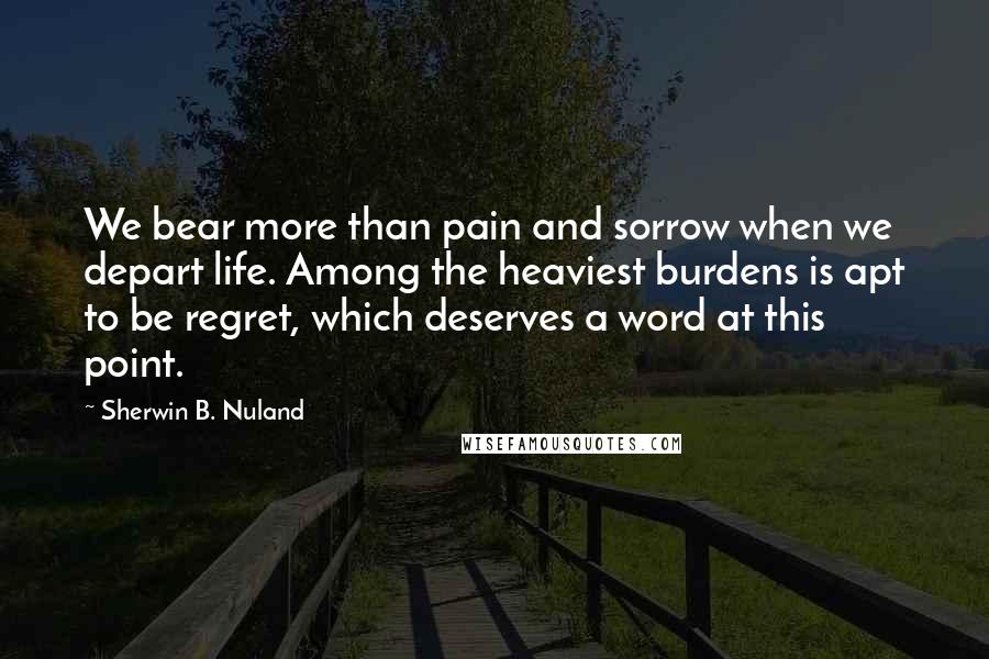 Sherwin B. Nuland Quotes: We bear more than pain and sorrow when we depart life. Among the heaviest burdens is apt to be regret, which deserves a word at this point.